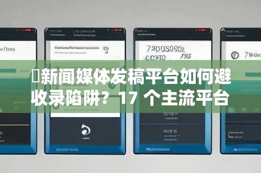 ​新闻媒体发稿平台如何避收录陷阱？17 个主流平台实测与选型指南