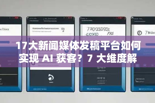 17大新闻媒体发稿平台如何实现 AI 获客？7 大维度解析 GEO 优化到效果落地路径